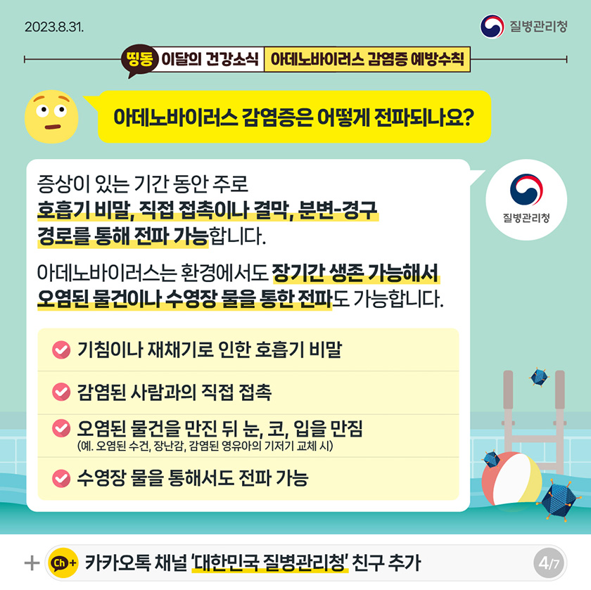 [2023년 8월 31일 질병관리청] 띵동 이달의 건강소식 아데노바이러스 감염증 예방수칙. 아데노바이러스 감염증은 어떻게 전파되나요? 증상이 있는 기간 동안 주로 호흡기 비말, 직접 접촉이나 결막, 분변-경구 경로를 통해 전파 가능합니다. 아데노바이러스는 환경에서도 장기간 생존 가능해서 오염된 물건이나 수영장 물을 통한 전파도 가능합니다. 기침이나 재채기로 인한 호흡기 비말. 감염된 사람과의 직접 접촉. 오렴된 물건을 만진 뒤 눈, 코, 입을 만짐. (예, 오염된 수건, 장난감, 감염된 영유아의 기저기 교체 시) 수영장 물을 통해서도 전파 가능 [7페이지 중 4페이지]